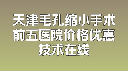 天津毛孔缩小手术前五医院价格优惠技术在线