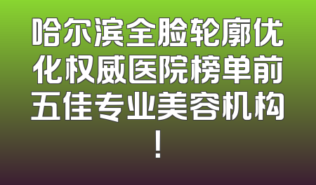 哈尔滨全脸轮廓优化权威医院榜单前五佳专业美容机构！