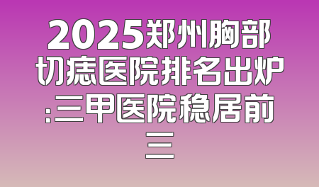 2025郑州胸部切痣医院排名出炉：三甲医院稳居前三