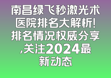 南昌绿飞秒激光术医院排名大解析！排名情况权威分享，关注2024最新动态