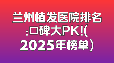 兰州植发医院排名：口碑大PK！(2025年榜单)