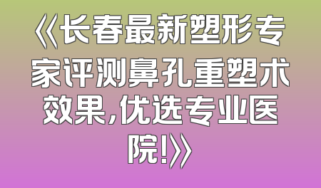 《长春最新塑形专家评测鼻孔重塑术效果，优选专业医院！》