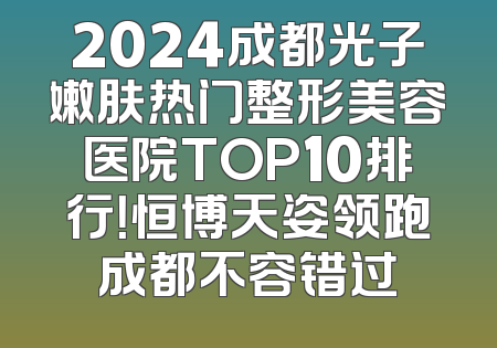 2024成都光子嫩肤热门整形美容医院TOP10排行！恒博天姿领跑成都不容错过