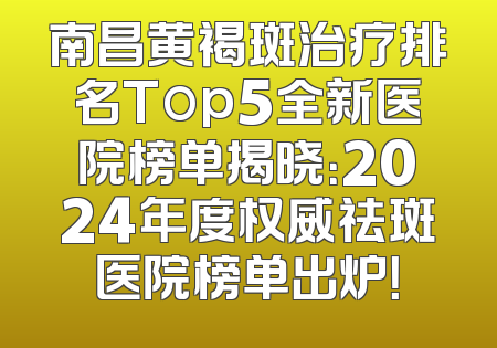 南昌黄褐斑治疗排名Top5全新医院榜单揭晓：2024年度权威祛斑医院榜单出炉！