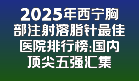 2025年西宁胸部注射溶脂针最佳医院排行榜：国内顶尖五强汇集