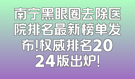 南宁黑眼圈去除医院排名最新榜单发布！权威排名2024版出炉！
