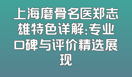 上海磨骨名医郑志雄特色详解：专业口碑与评价精选展现