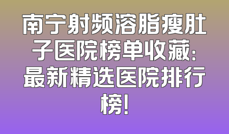 南宁射频溶脂瘦肚子医院榜单收藏：最新精选医院排行榜！