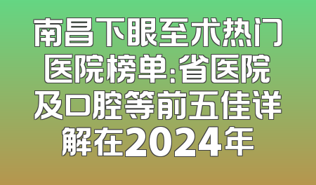 南昌下眼至术热门医院榜单：省医院及口腔等前五佳详解在2024年