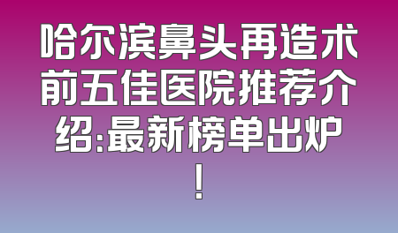 哈尔滨鼻头再造术前五佳医院推荐介绍：最新榜单出炉！