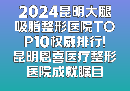 2024昆明大腿吸脂整形医院TOP10权威排行！昆明恩喜医疗整形医院成就瞩目