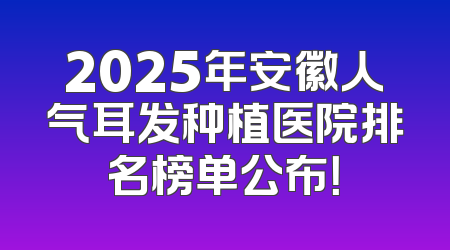2025年安徽人气耳发种植医院排名榜单公布！