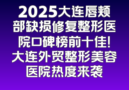 2025大连唇颊部缺损修复整形医院口碑榜前十佳！大连外贸整形美容医院热度来袭