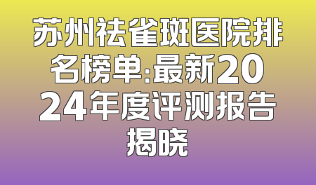 苏州祛雀斑医院排名榜单：最新2024年度评测报告揭晓