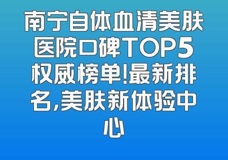 南宁自体血清美肤医院口碑TOP5权威榜单！最新排名，美肤新体验中心
