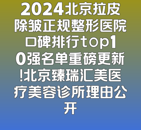 2024北京拉皮除皱正规整形医院口碑排行top10强名单重磅更新！北京臻瑞汇美医疗美容诊所理由公开