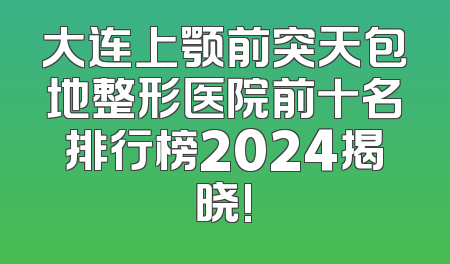 大连上颚前突天包地整形医院前十名排行榜2024揭晓!