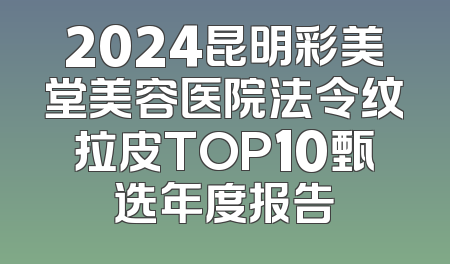 2024昆明彩美堂美容医院法令纹拉皮TOP10甄选年度报告