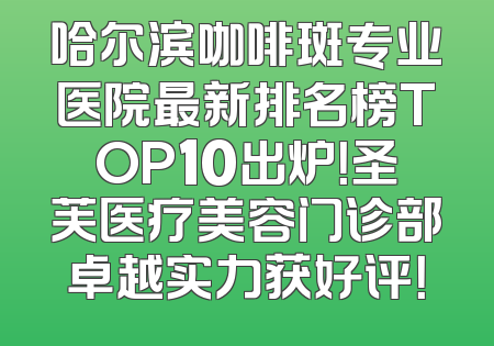 哈尔滨咖啡斑专业医院最新排名榜TOP10出炉！圣芙医疗美容门诊部卓越实力获好评！