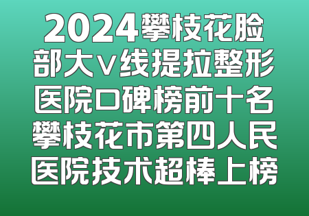 2024攀枝花脸部大v线提拉整形医院口碑榜前十名攀枝花市第四人民医院技术超棒上榜