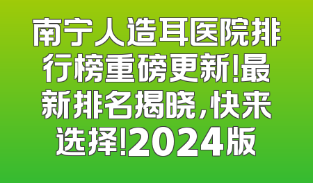 南宁人造耳医院排行榜重磅更新！最新排名揭晓，快来选择！2024版
