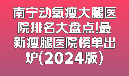 南宁动氧瘦大腿医院排名大盘点！最新瘦腿医院榜单出炉（2024版）