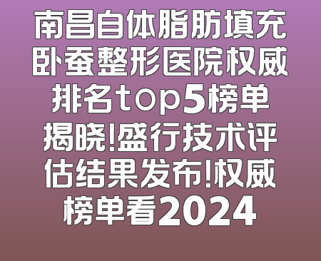 南昌自体脂肪填充卧蚕整形医院权威排名top5榜单揭晓！盛行技术评估结果发布！权威榜单看2024