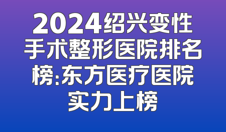 2024绍兴变性手术整形医院排名榜：东方医疗医院实力上榜