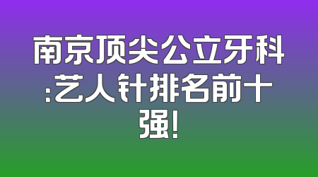南京顶尖公立牙科：艺人针排名前十强！