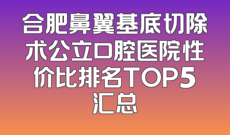 合肥鼻翼基底切除术公立口腔医院性价比排名TOP5汇总