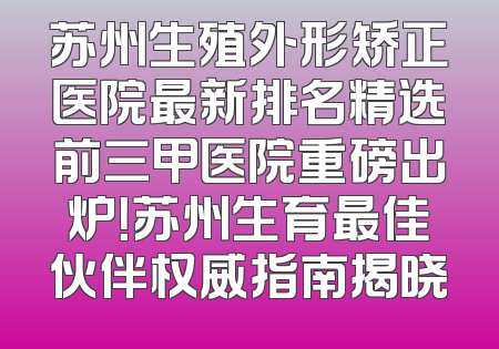 苏州生殖外形矫正医院最新排名精选前三甲医院重磅出炉！苏州生育最佳伙伴权威指南揭晓