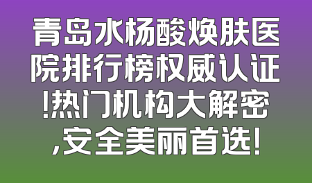 青岛水杨酸焕肤医院排行榜权威认证！热门机构大解密，安全美丽首选！