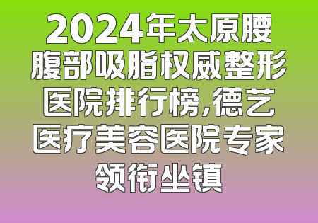 2024年太原腰腹部吸脂权威整形医院排行榜，德艺医疗美容医院专家领衔坐镇