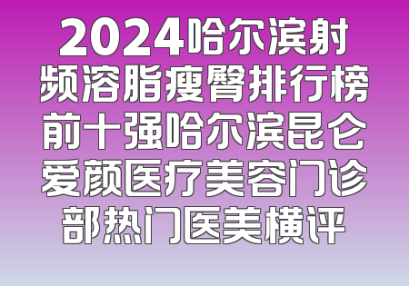 2024哈尔滨射频溶脂瘦臀排行榜前十强哈尔滨昆仑爱颜医疗美容门诊部热门医美横评