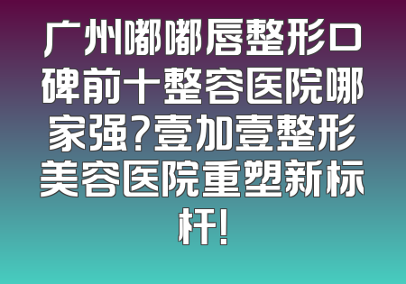 广州嘟嘟唇整形口碑前十整容医院哪家强？壹加壹整形美容医院重塑新标杆！