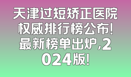天津过短矫正医院权威排行榜公布！最新榜单出炉，2024版！