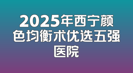 2025年西宁颜色均衡术优选五强医院