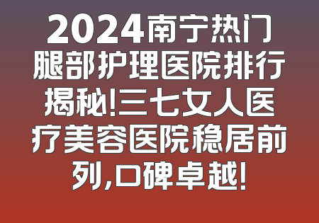 2024南宁热门腿部护理医院排行揭秘！三七女人医疗美容医院稳居前列，口碑卓越！