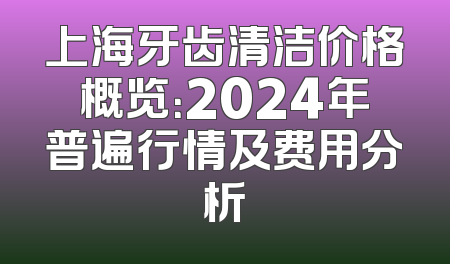 上海牙齿清洁价格概览：2024年普遍行情及费用分析