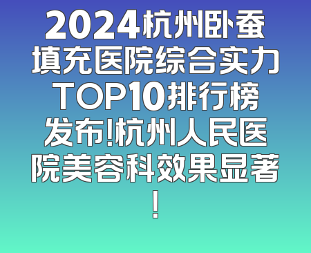 2024杭州卧蚕填充医院综合实力TOP10排行榜发布！杭州人民医院美容科效果显著！
