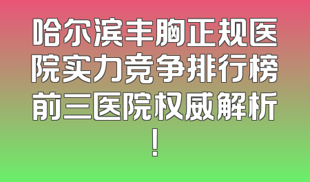 哈尔滨丰胸正规医院实力竞争排行榜前三医院权威解析！