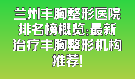 兰州丰胸整形医院排名榜概览：最新治疗丰胸整形机构推荐！