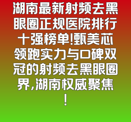 湖南最新射频去黑眼圈正规医院排行十强榜单！甄美芯领跑实力与口碑双冠的射频去黑眼圈界，湖南权威聚焦！