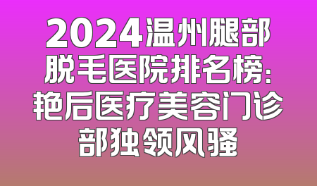 2024温州腿部脱毛医院排名榜：艳后医疗美容门诊部独领风骚