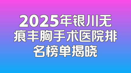2025年银川无痕丰胸手术医院排名榜单揭晓