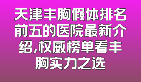 天津丰胸假体排名前五的医院最新介绍，权威榜单看丰胸实力之选