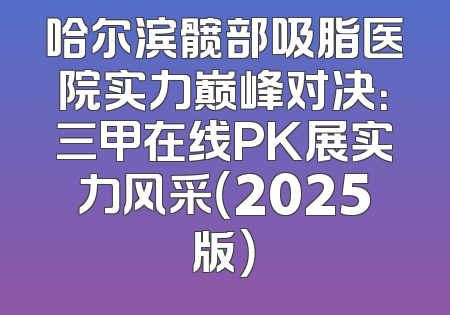 哈尔滨髋部吸脂医院实力巅峰对决：三甲在线PK展实力风采（2025版）