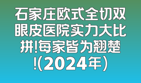 石家庄欧式全切双眼皮医院实力大比拼！每家皆为翘楚！(2024年)