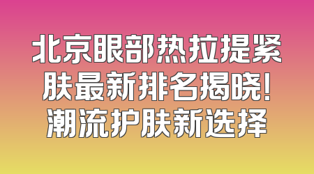 北京眼部热拉提紧肤最新排名揭晓！潮流护肤新选择