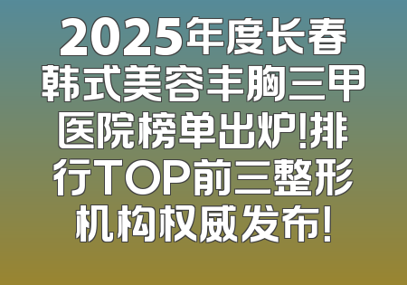 2025年度长春韩式美容丰胸三甲医院榜单出炉！排行TOP前三整形机构权威发布！